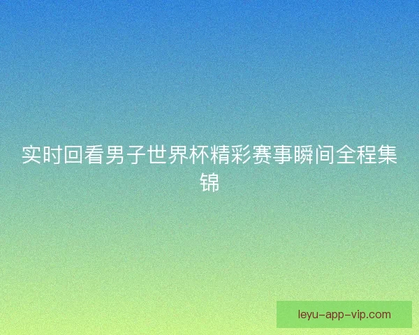 实时回看男子世界杯精彩赛事瞬间全程集锦