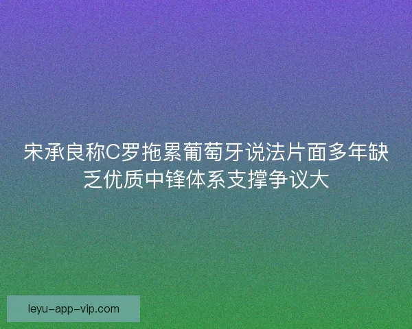 宋承良称C罗拖累葡萄牙说法片面多年缺乏优质中锋体系支撑争议大
