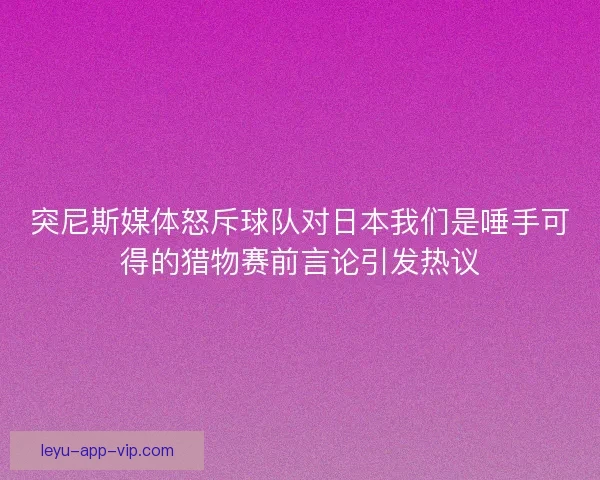突尼斯媒体怒斥球队对日本我们是唾手可得的猎物赛前言论引发热议